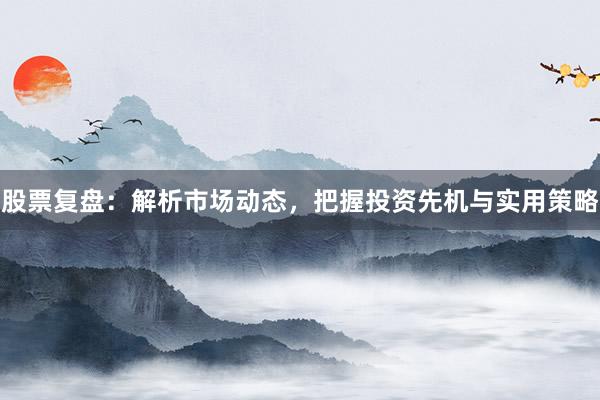 股票复盘：解析市场动态，把握投资先机与实用策略