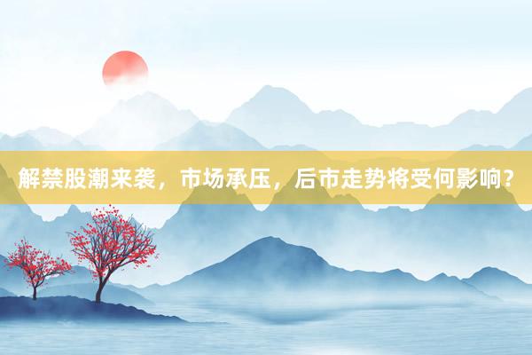 解禁股潮来袭，市场承压，后市走势将受何影响？