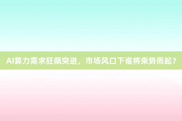AI算力需求狂飙突进，市场风口下谁将乘势而起？