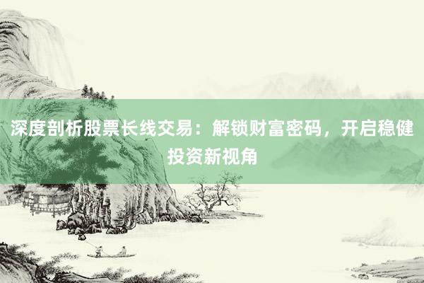 深度剖析股票长线交易：解锁财富密码，开启稳健投资新视角