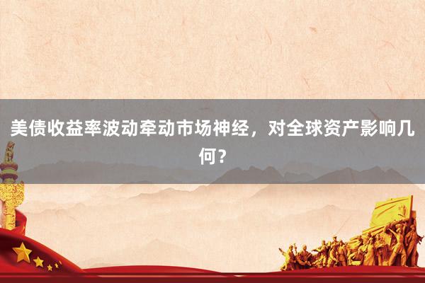 美债收益率波动牵动市场神经，对全球资产影响几何？