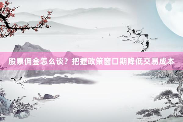 股票佣金怎么谈？把握政策窗口期降低交易成本