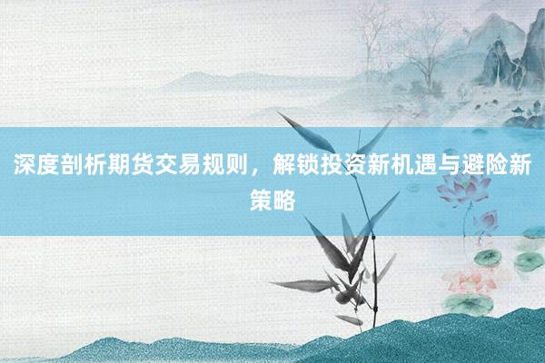 深度剖析期货交易规则，解锁投资新机遇与避险新策略