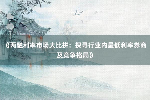 《两融利率市场大比拼：探寻行业内最低利率券商及竞争格局》