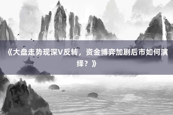 《大盘走势现深V反转,资金博弈加剧后市如何演绎?》