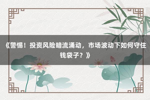 《警惕！投资风险暗流涌动，市场波动下如何守住钱袋子？》