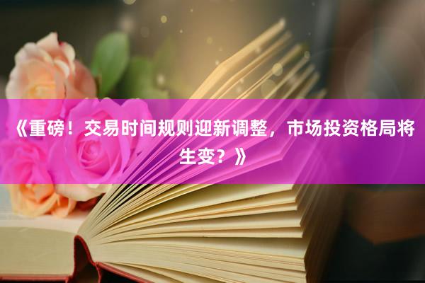 《重磅！交易时间规则迎新调整，市场投资格局将生变？》