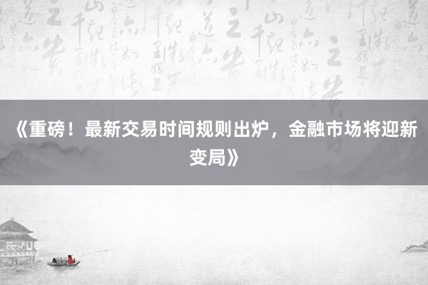《重磅！最新交易时间规则出炉，金融市场将迎新变局》