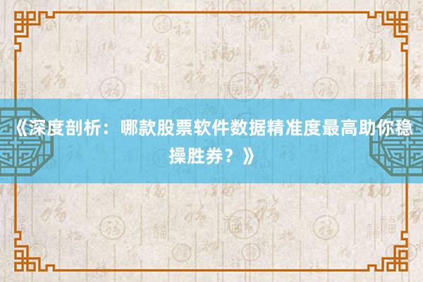 《深度剖析：哪款股票软件数据精准度最高助你稳操胜券？》