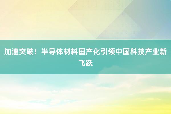 加速突破！半导体材料国产化引领中国科技产业新飞跃