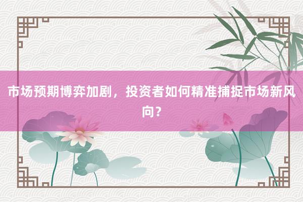 市场预期博弈加剧，投资者如何精准捕捉市场新风向？
