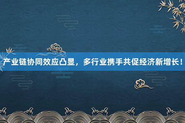 产业链协同效应凸显，多行业携手共促经济新增长！