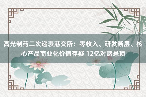 高光制药二次递表港交所:零收入、研发断层、核心产品商业化价值存疑 12亿对赌悬顶