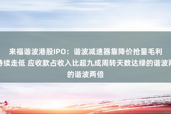 来福谐波港股IPO:谐波减速器靠降价抢量毛利率持续走低 应收款占收入比超九成周转天数达绿的谐波两倍