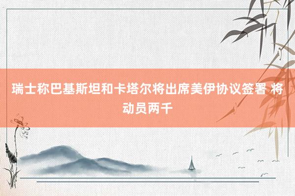 瑞士称巴基斯坦和卡塔尔将出席美伊协议签署 将动员两千