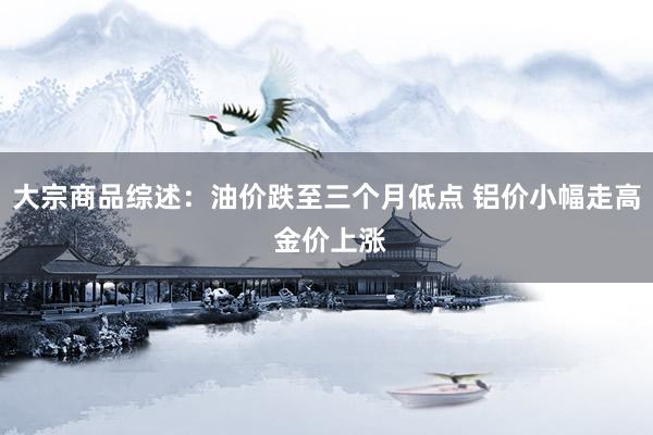 大宗商品综述:油价跌至三个月低点 铝价小幅走高 金价上涨
