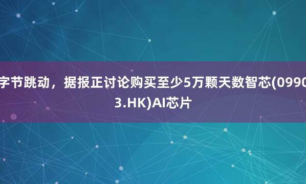字节跳动，据报正讨论购买至少5万颗天数智芯(09903.HK)AI芯片