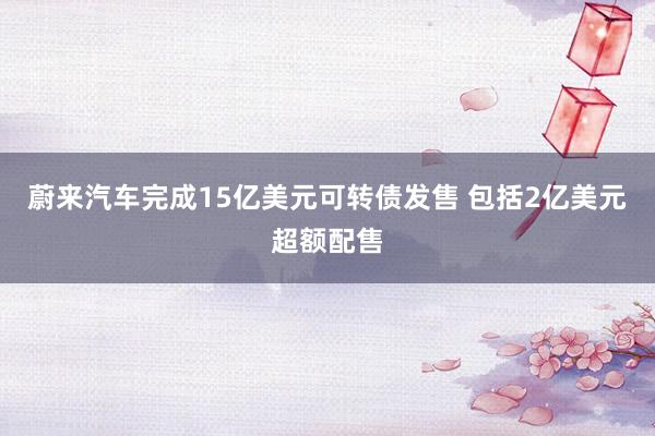 蔚来汽车完成15亿美元可转债发售 包括2亿美元超额配售