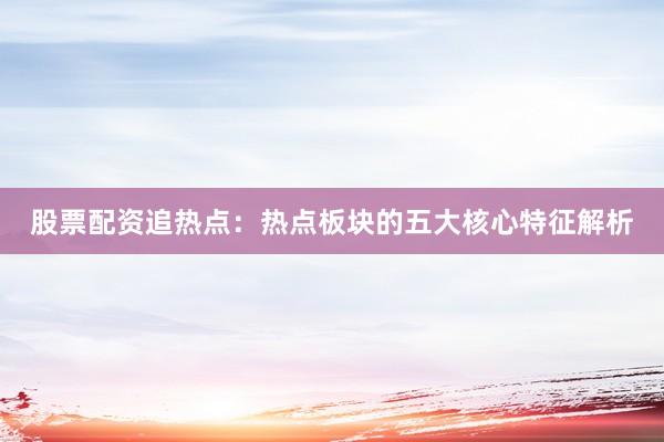 股票配资追热点：热点板块的五大核心特征解析