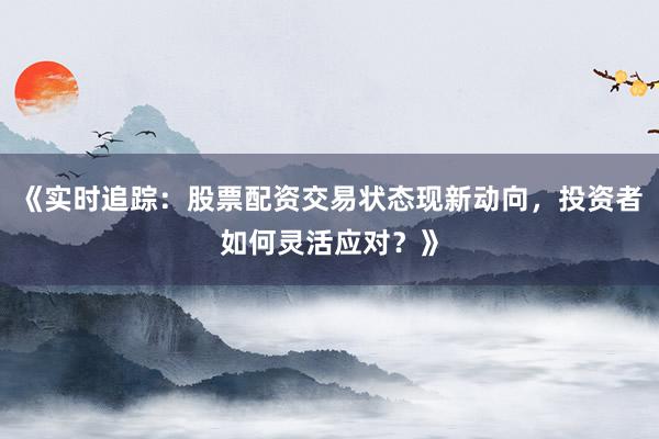 《实时追踪：股票配资交易状态现新动向，投资者如何灵活应对？》