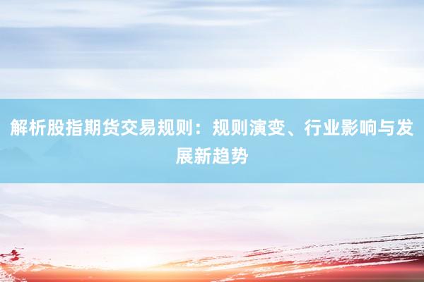 解析股指期货交易规则：规则演变、行业影响与发展新趋势