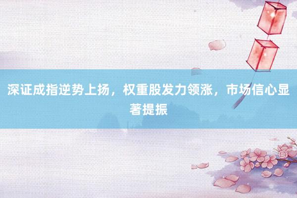 深证成指逆势上扬，权重股发力领涨，市场信心显著提振