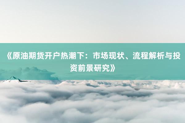 《原油期货开户热潮下：市场现状、流程解析与投资前景研究》