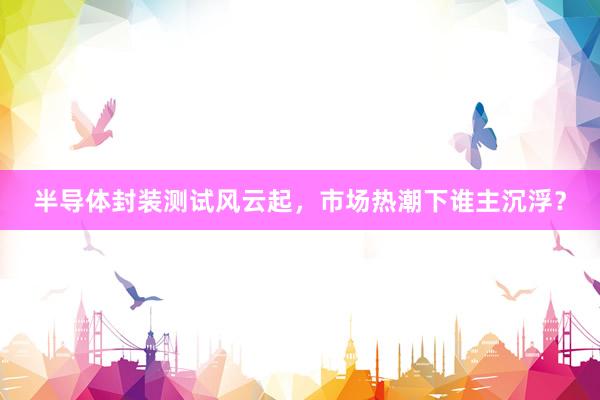 半导体封装测试风云起，市场热潮下谁主沉浮？