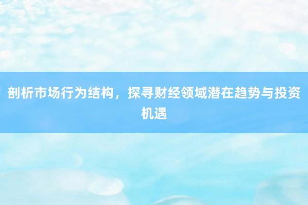 剖析市场行为结构，探寻财经领域潜在趋势与投资机遇