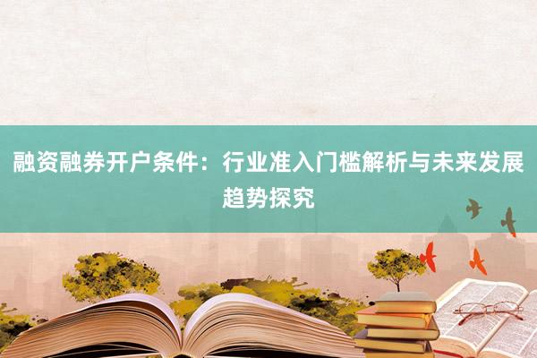 融资融券开户条件：行业准入门槛解析与未来发展趋势探究