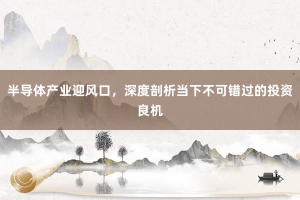 半导体产业迎风口，深度剖析当下不可错过的投资良机