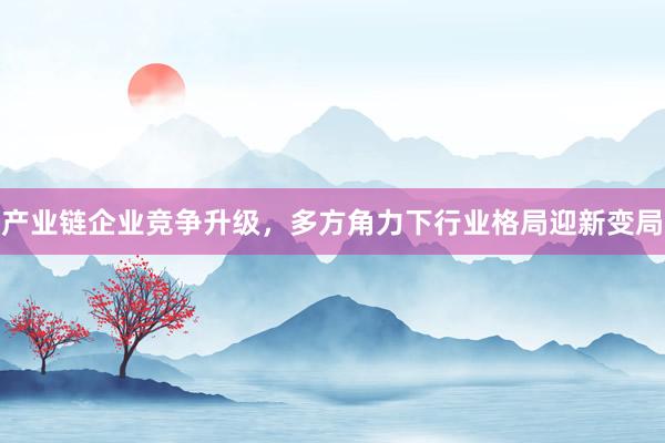产业链企业竞争升级，多方角力下行业格局迎新变局