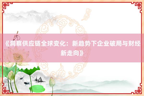 《洞察供应链全球变化：新趋势下企业破局与财经新走向》