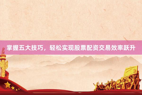 掌握五大技巧，轻松实现股票配资交易效率跃升