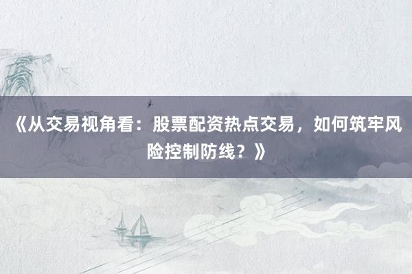 《从交易视角看：股票配资热点交易，如何筑牢风险控制防线？》