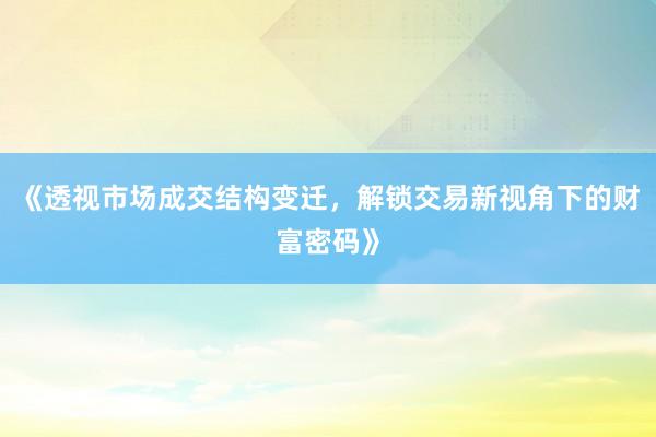《透视市场成交结构变迁，解锁交易新视角下的财富密码》