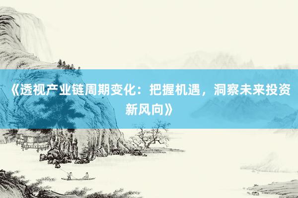 《透视产业链周期变化：把握机遇，洞察未来投资新风向》