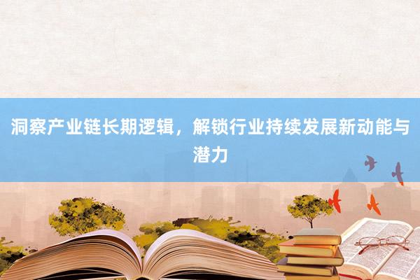 洞察产业链长期逻辑，解锁行业持续发展新动能与潜力