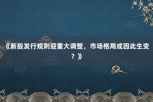 《新股发行规则迎重大调整，市场格局或因此生变？》