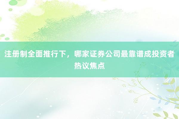 注册制全面推行下，哪家证券公司最靠谱成投资者热议焦点