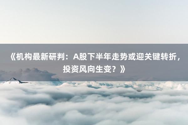 《机构最新研判：A股下半年走势或迎关键转折，投资风向生变？》
