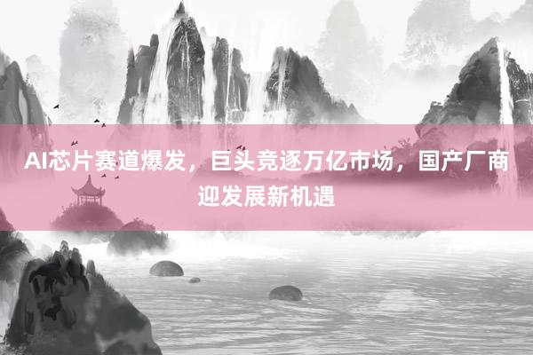 AI芯片赛道爆发，巨头竞逐万亿市场，国产厂商迎发展新机遇