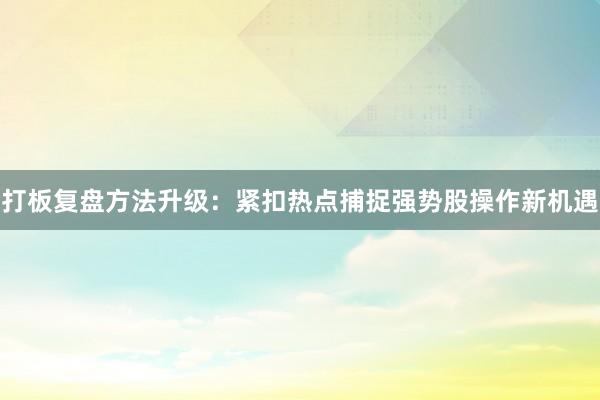 打板复盘方法升级:紧扣热点捕捉强势股操作新机遇