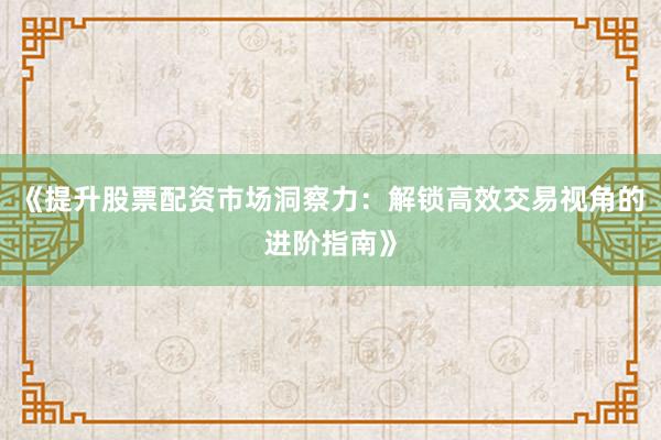 《提升股票配资市场洞察力：解锁高效交易视角的进阶指南》