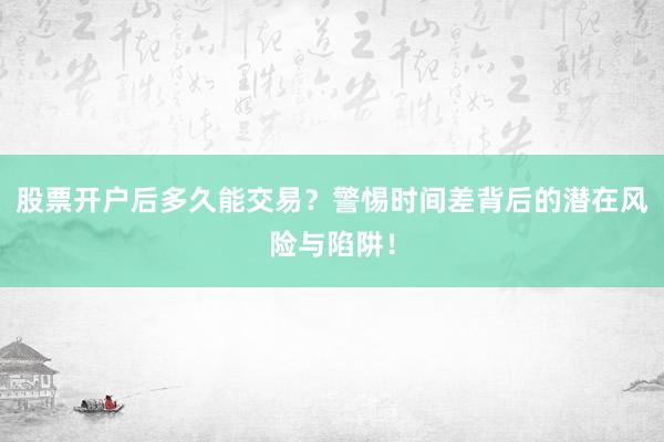 股票开户后多久能交易?警惕时间差背后的潜在风险与陷阱!