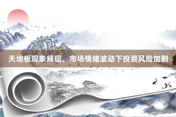 天地板现象频现,市场情绪波动下投资风险加剧