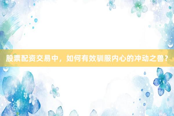 股票配资交易中，如何有效驯服内心的冲动之兽？