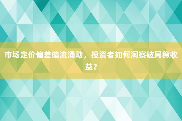 市场定价偏差暗流涌动，投资者如何洞察破局稳收益？