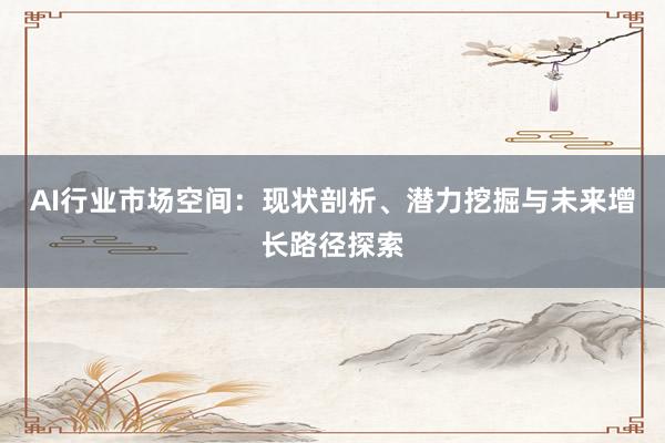 AI行业市场空间:现状剖析、潜力挖掘与未来增长路径探索