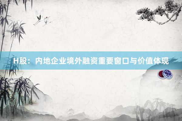 H股：内地企业境外融资重要窗口与价值体现